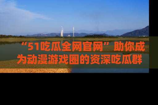 “51吃瓜全网官网”助你成为动漫游戏圈的资深吃瓜群众!