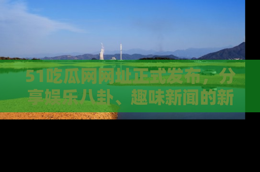 51吃瓜网网址正式发布，分享娱乐八卦、趣味新闻的新平台
