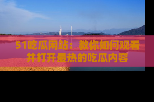 51吃瓜网站：教你如何观看并打开最热的吃瓜内容