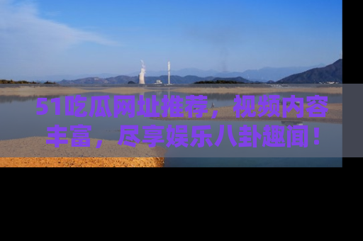 51吃瓜网址推荐，视频内容丰富，尽享娱乐八卦趣闻！