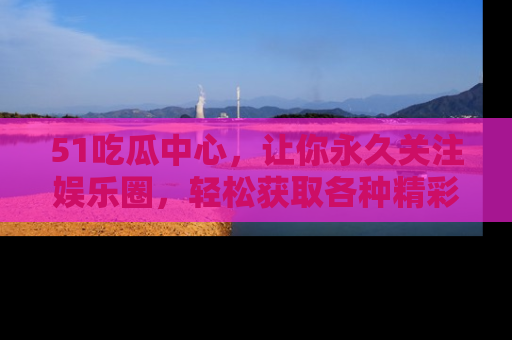 51吃瓜中心，让你永久关注娱乐圈，轻松获取各种精彩的吃瓜信息！