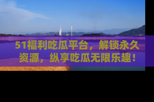 51福利吃瓜平台，解锁永久资源，纵享吃瓜无限乐趣！