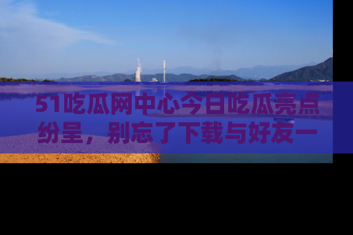 51吃瓜网中心今日吃瓜亮点纷呈，别忘了下载与好友一同分享！