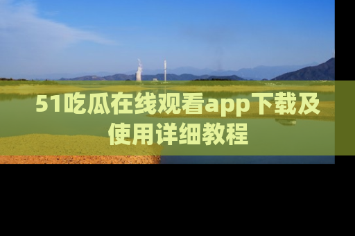 51吃瓜在线观看app下载及使用详细教程