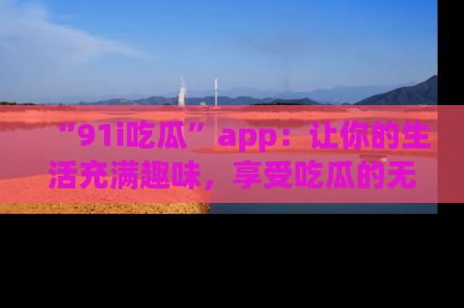 “91i吃瓜”app:让你的生活充满趣味,享受吃瓜的无限乐趣!