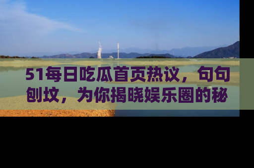 51每日吃瓜首页热议，句句刨坟，为你揭晓娱乐圈的秘密！