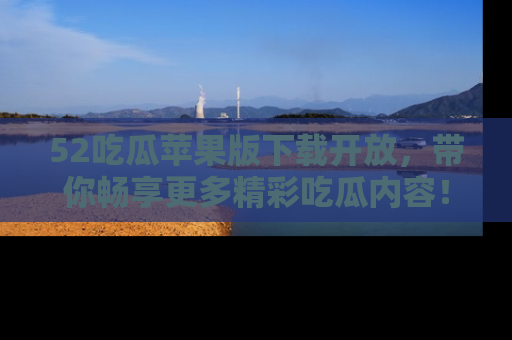 52吃瓜苹果版下载开放，带你畅享更多精彩吃瓜内容！