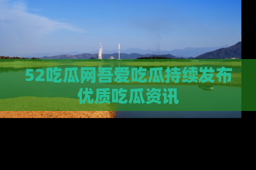52吃瓜网吾爱吃瓜持续发布优质吃瓜资讯