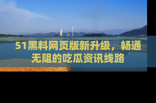 51黑料网页版新升级，畅通无阻的吃瓜资讯线路