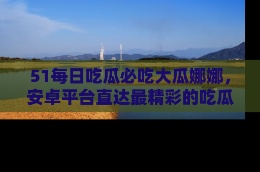 51每日吃瓜必吃大瓜娜娜，安卓平台直达最精彩的吃瓜内容。