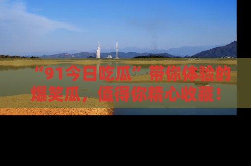 “91今日吃瓜”带你体验的爆笑瓜,值得你精心收藏!