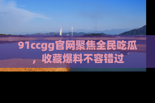91ccgg官网聚焦全民吃瓜，收藏爆料不容错过