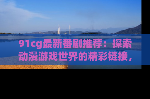 91cg最新番剧推荐：探索动漫游戏世界的精彩链接，尽在此处！