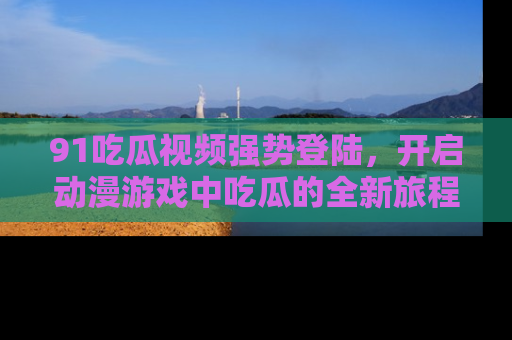 91吃瓜视频强势登陆，开启动漫游戏中吃瓜的全新旅程！