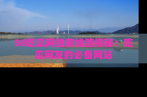 58吃瓜网独家线路揭秘：吃瓜网友的必备网站