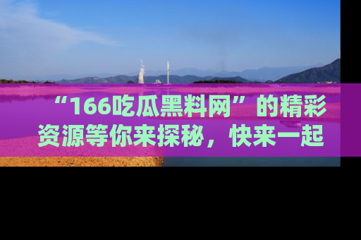 “166吃瓜黑料网”的精彩资源等你来探秘,快来一起吃瓜吧!