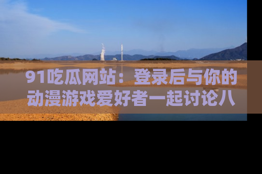 91吃瓜网站：登录后与你的动漫游戏爱好者一起讨论八卦！