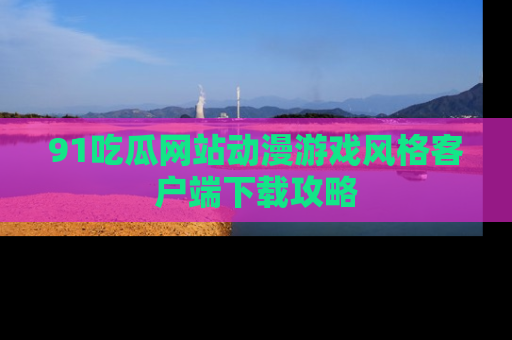 91吃瓜网站动漫游戏风格客户端下载攻略