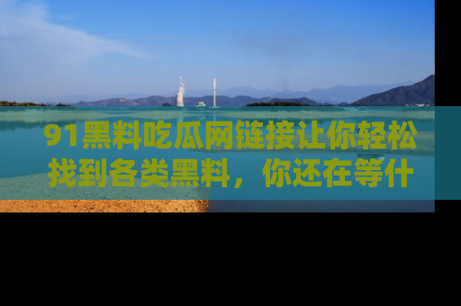 91黑料吃瓜网链接让你轻松找到各类黑料，你还在等什么呢？