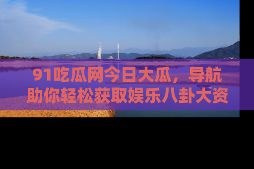 91吃瓜网今日大瓜，导航助你轻松获取娱乐八卦大资讯