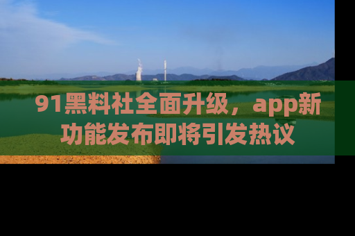 91黑料社全面升级，app新功能发布即将引发热议