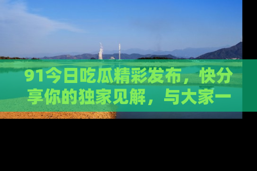 91今日吃瓜精彩发布，快分享你的独家见解，与大家一起讨论吧！
