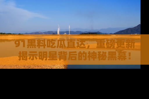 91黑料吃瓜直达，重磅更新揭示明星背后的神秘黑幕！