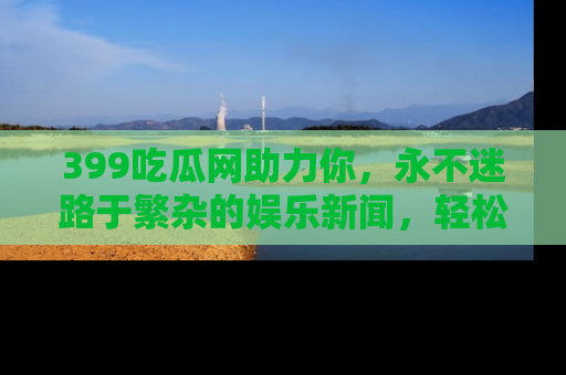 399吃瓜网助力你，永不迷路于繁杂的娱乐新闻，轻松追踪热点！