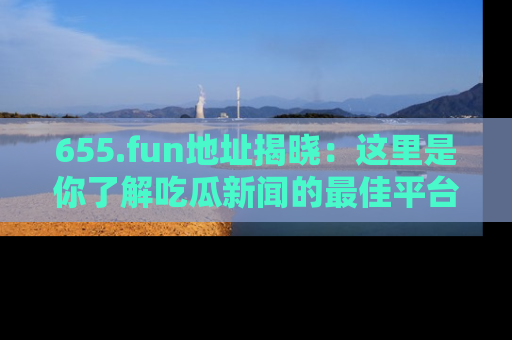 655.fun地址揭晓：这里是你了解吃瓜新闻的最佳平台，快来探索吧！