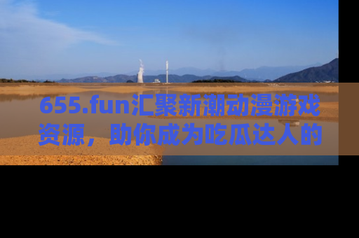 655.fun汇聚新潮动漫游戏资源，助你成为吃瓜达人的必备平台！