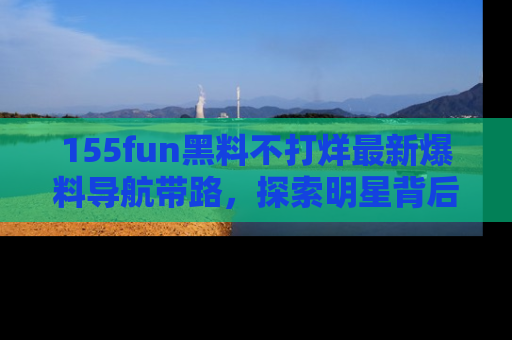 155fun黑料不打烊最新爆料导航带路，探索明星背后的秘密