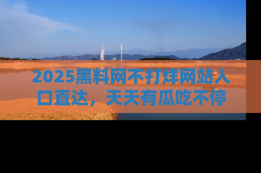 2025黑料网不打烊网站入口直达，天天有瓜吃不停