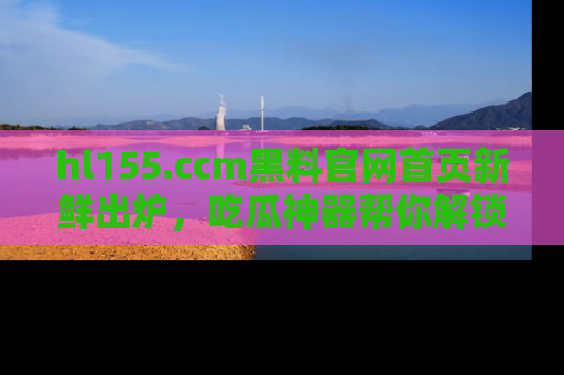 hl155.ccm黑料官网首页新鲜出炉，吃瓜神器帮你解锁那些鲜为人知的内幕！