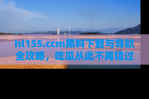 hl155.ccm黑料下载与导航全攻略，吃瓜从此不再错过任何热点