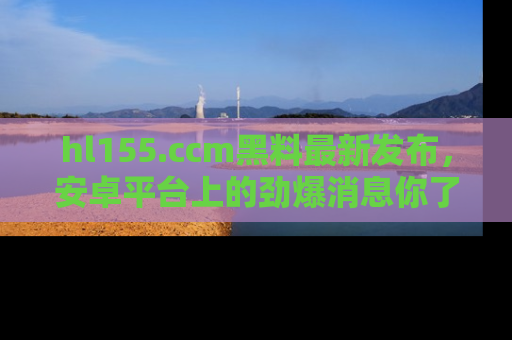 hl155.ccm黑料最新发布，安卓平台上的劲爆消息你了解了吗？