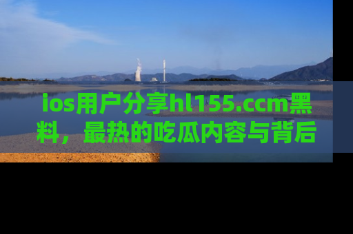 ios用户分享hl155.ccm黑料，最热的吃瓜内容与背后的真实事件！
