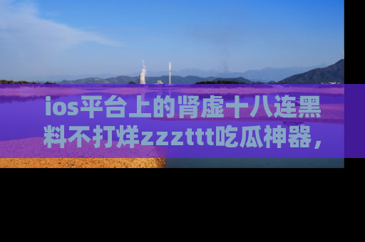 ios平台上的肾虚十八连黑料不打烊zzzttt吃瓜神器，你绝对不能错过