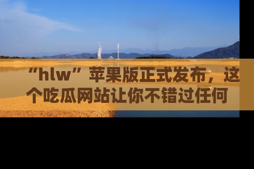 “hlw”苹果版正式发布,这个吃瓜网站让你不错过任何热议话题!