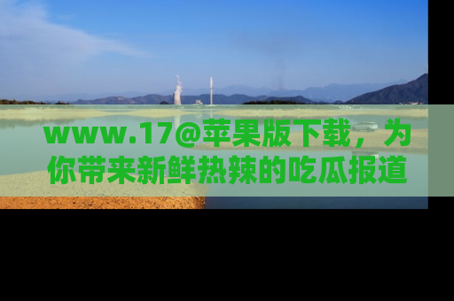 www.17@苹果版下载，为你带来新鲜热辣的吃瓜报道，尽情享受！