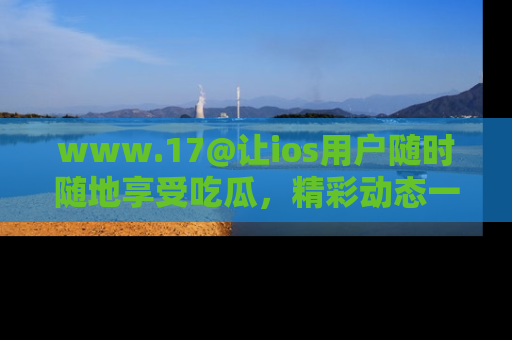 www.17@让ios用户随时随地享受吃瓜，精彩动态一手掌握