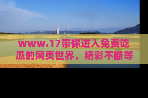 www.17带你进入免费吃瓜的网页世界，精彩不断等着你！