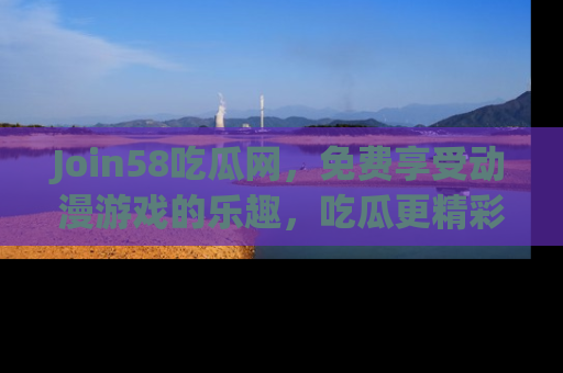 Join58吃瓜网，免费享受动漫游戏的乐趣，吃瓜更精彩！