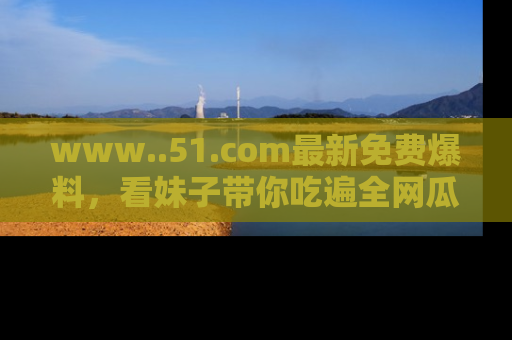 www..51.com最新免费爆料，看妹子带你吃遍全网瓜！