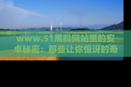 www.51黑料网站里的安卓秘密：那些让你惊讶的奇闻轶事盘点