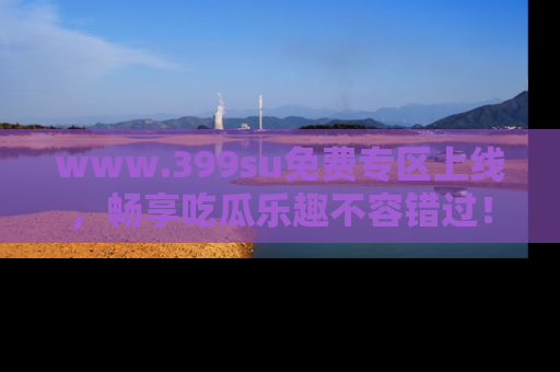 www.399su免费专区上线，畅享吃瓜乐趣不容错过！