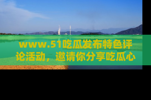 www.51吃瓜发布特色评论活动，邀请你分享吃瓜心得与看法！