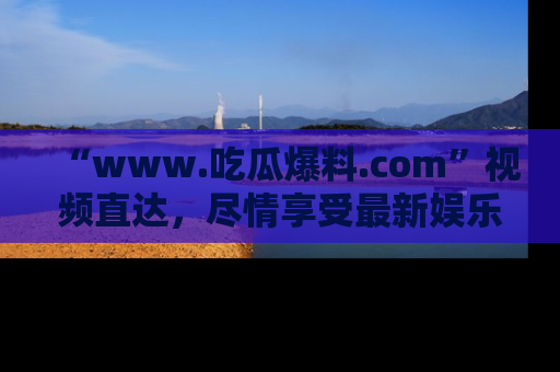 “www.吃瓜爆料.com”视频直达,尽情享受最新娱乐圈的吃瓜盛宴!