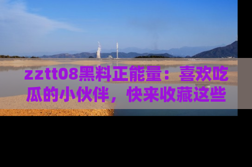 zztt08黑料正能量：喜欢吃瓜的小伙伴，快来收藏这些优质资源！