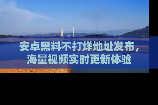 安卓黑料不打烊地址发布，海量视频实时更新体验