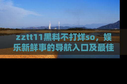 zztt11黑料不打烊so，娱乐新鲜事的导航入口及最佳浏览线路推荐
